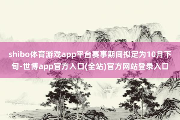shibo体育游戏app平台赛事期间拟定为10月下旬-世博app官方入口(全站)官方网站登录入口
