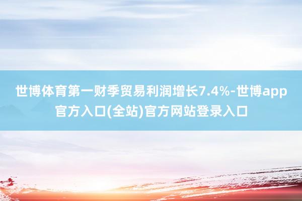 世博体育第一财季贸易利润增长7.4%-世博app官方入口(全站)官方网站登录入口