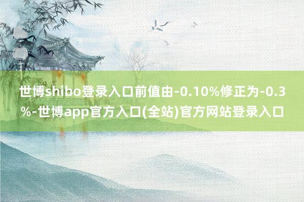 世博shibo登录入口前值由-0.10%修正为-0.3%-世博app官方入口(全站)官方网站登录入口