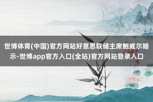 世博体育(中国)官方网站　　好意思联储主席鲍威尔暗示-世博app官方入口(全站)官方网站登录入口