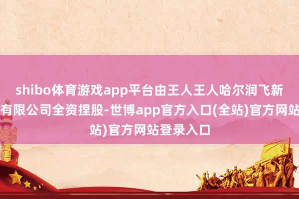 shibo体育游戏app平台由王人王人哈尔润飞新动力开发有限公司全资捏股-世博app官方入口(全站)官方网站登录入口