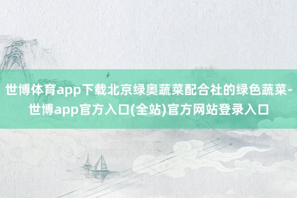 世博体育app下载北京绿奥蔬菜配合社的绿色蔬菜-世博app官方入口(全站)官方网站登录入口
