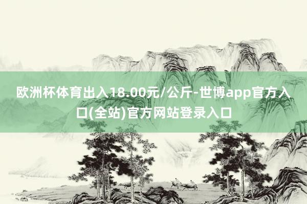 欧洲杯体育出入18.00元/公斤-世博app官方入口(全站)官方网站登录入口