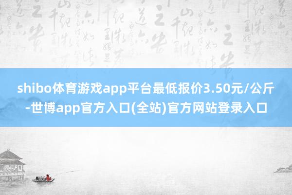 shibo体育游戏app平台最低报价3.50元/公斤-世博app官方入口(全站)官方网站登录入口