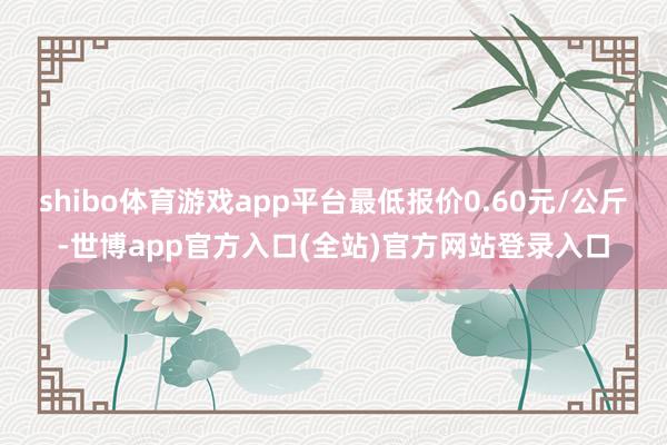 shibo体育游戏app平台最低报价0.60元/公斤-世博app官方入口(全站)官方网站登录入口