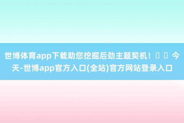 世博体育app下载助您挖掘后劲主题契机！		　　今天-世博app官方入口(全站)官方网站登录入口