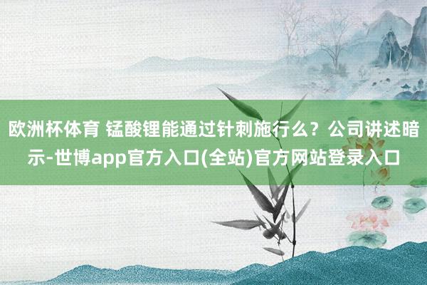欧洲杯体育 锰酸锂能通过针刺施行么？公司讲述暗示-世博app官方入口(全站)官方网站登录入口