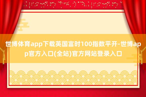 世博体育app下载英国富时100指数平开-世博app官方入口(全站)官方网站登录入口