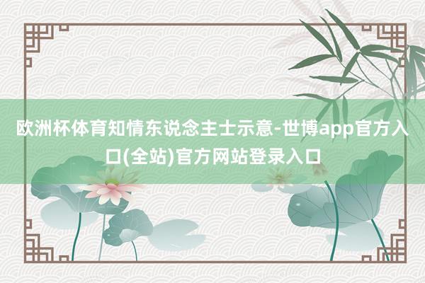 欧洲杯体育　　知情东说念主士示意-世博app官方入口(全站)官方网站登录入口