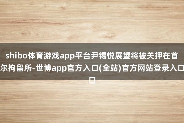 shibo体育游戏app平台尹锡悦展望将被关押在首尔拘留所-世博app官方入口(全站)官方网站登录入口