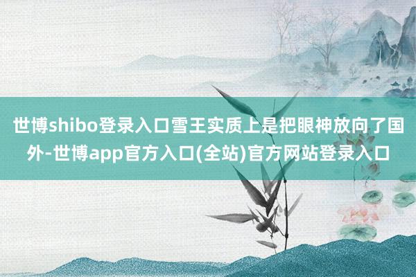 世博shibo登录入口雪王实质上是把眼神放向了国外-世博app官方入口(全站)官方网站登录入口