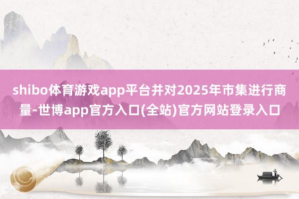 shibo体育游戏app平台并对2025年市集进行商量-世博app官方入口(全站)官方网站登录入口