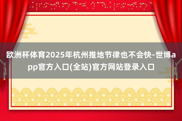 欧洲杯体育2025年杭州推地节律也不会快-世博app官方入口(全站)官方网站登录入口