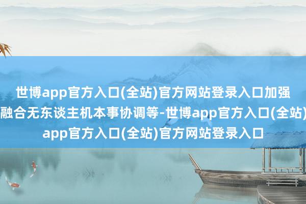 世博app官方入口(全站)官方网站登录入口加强两国在海上安全协融合无东谈主机本事协调等-世博app官方入口(全站)官方网站登录入口