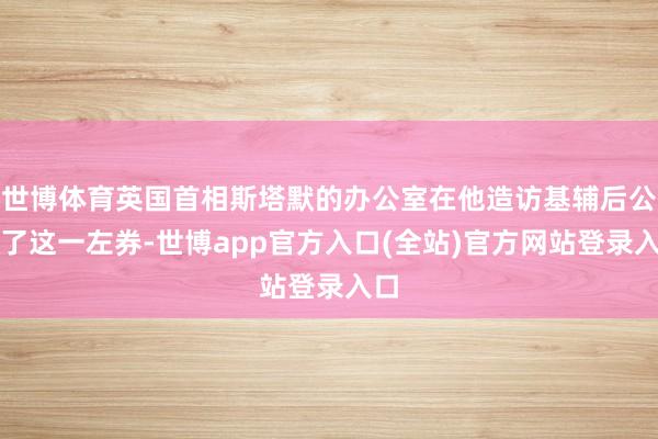 世博体育英国首相斯塔默的办公室在他造访基辅后公布了这一左券-世博app官方入口(全站)官方网站登录入口