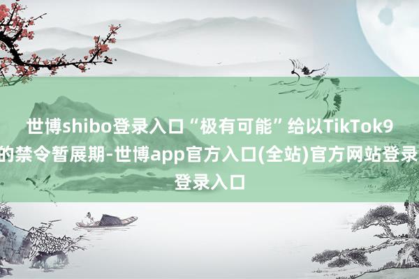 世博shibo登录入口“极有可能”给以TikTok90天的禁令暂展期-世博app官方入口(全站)官方网站登录入口