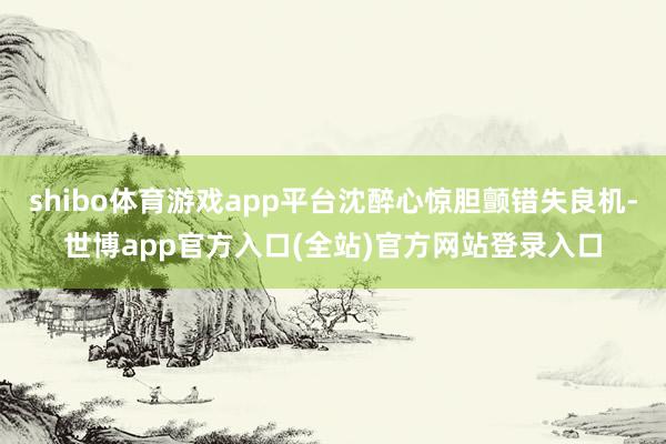 shibo体育游戏app平台沈醉心惊胆颤错失良机-世博app官方入口(全站)官方网站登录入口