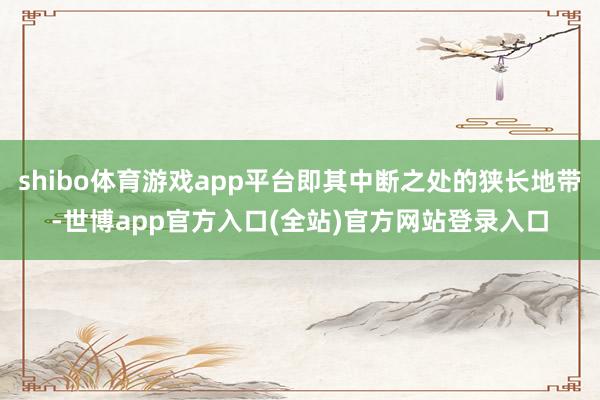 shibo体育游戏app平台即其中断之处的狭长地带-世博app官方入口(全站)官方网站登录入口