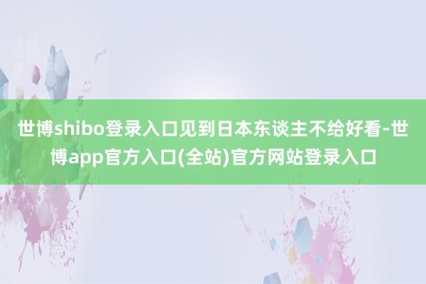 世博shibo登录入口见到日本东谈主不给好看-世博app官方入口(全站)官方网站登录入口