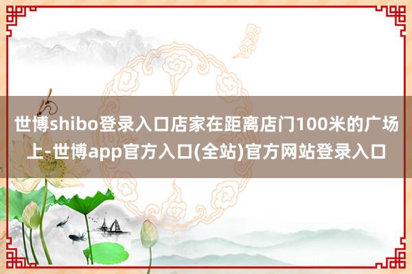 世博shibo登录入口店家在距离店门100米的广场上-世博app官方入口(全站)官方网站登录入口