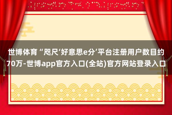 世博体育　　“咫尺‘好意思e分’平台注册用户数目约70万-世博app官方入口(全站)官方网站登录入口