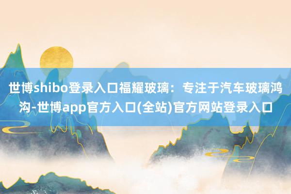 世博shibo登录入口福耀玻璃：专注于汽车玻璃鸿沟-世博app官方入口(全站)官方网站登录入口