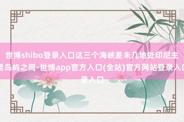 世博shibo登录入口这三个海峡差未几地处印尼主要岛屿之间-世博app官方入口(全站)官方网站登录入口