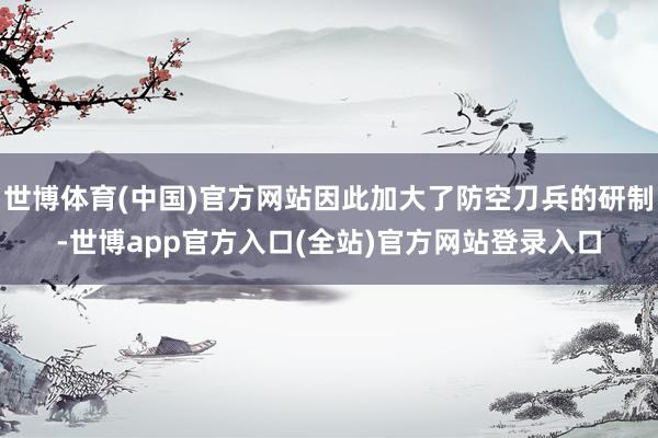 世博体育(中国)官方网站因此加大了防空刀兵的研制-世博app官方入口(全站)官方网站登录入口