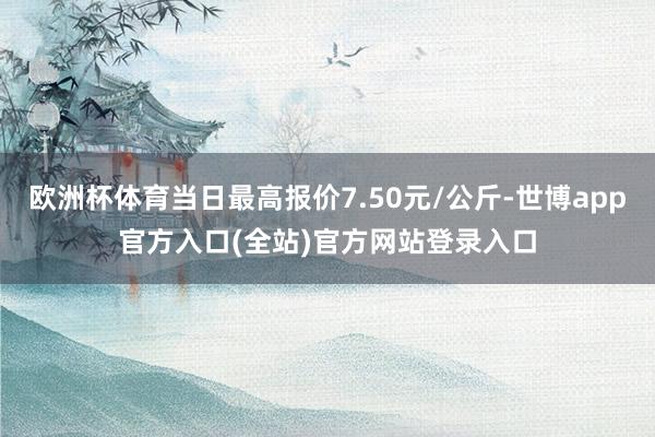 欧洲杯体育当日最高报价7.50元/公斤-世博app官方入口(全站)官方网站登录入口