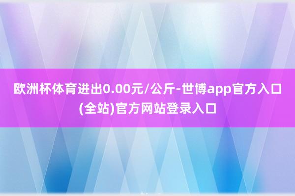 欧洲杯体育进出0.00元/公斤-世博app官方入口(全站)官方网站登录入口