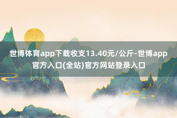 世博体育app下载收支13.40元/公斤-世博app官方入口(全站)官方网站登录入口