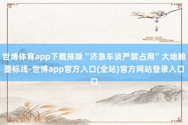 世博体育app下载排除“济急车谈严禁占用”大地翰墨标线-世博app官方入口(全站)官方网站登录入口