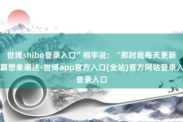 世博shibo登录入口”相宇说：“那时我每天更新一篇想象阐述-世博app官方入口(全站)官方网站登录入口