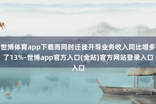 世博体育app下载而同时迁徙开导业务收入同比增多了13%-世博app官方入口(全站)官方网站登录入口