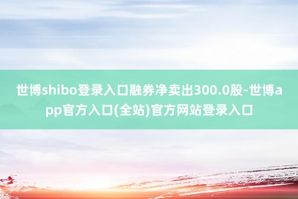 世博shibo登录入口融券净卖出300.0股-世博app官方入口(全站)官方网站登录入口