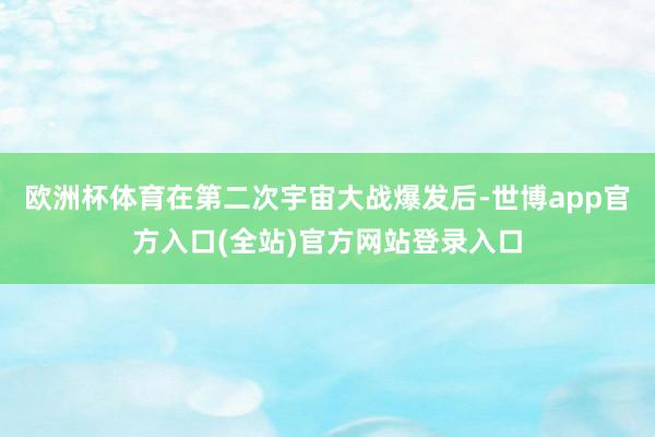 欧洲杯体育在第二次宇宙大战爆发后-世博app官方入口(全站)官方网站登录入口
