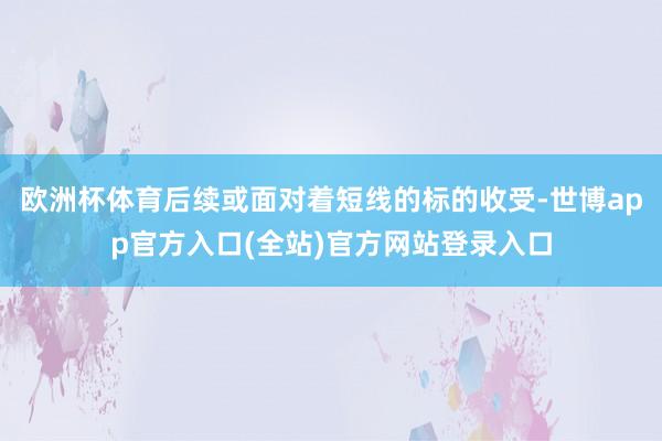 欧洲杯体育后续或面对着短线的标的收受-世博app官方入口(全站)官方网站登录入口