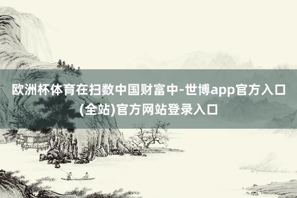 欧洲杯体育　　在扫数中国财富中-世博app官方入口(全站)官方网站登录入口