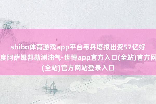 shibo体育游戏app平台韦丹塔拟出资57亿好意思元于印度阿萨姆邦勘测油气-世博app官方入口(全站)官方网站登录入口