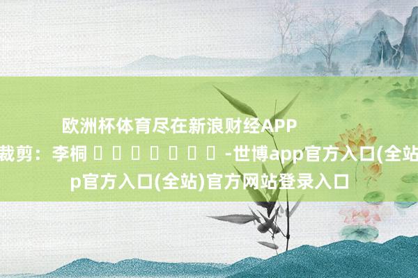 欧洲杯体育尽在新浪财经APP            						职守裁剪：李桐 							-世博app官方入口(全站)官方网站登录入口