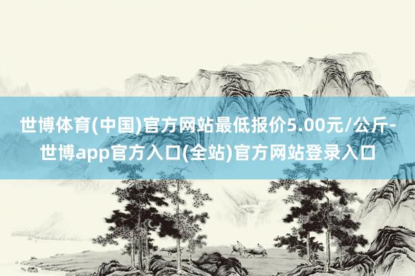世博体育(中国)官方网站最低报价5.00元/公斤-世博app官方入口(全站)官方网站登录入口