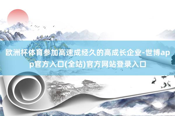 欧洲杯体育参加高速成经久的高成长企业-世博app官方入口(全站)官方网站登录入口