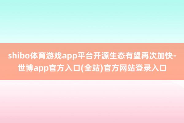 shibo体育游戏app平台开源生态有望再次加快-世博app官方入口(全站)官方网站登录入口