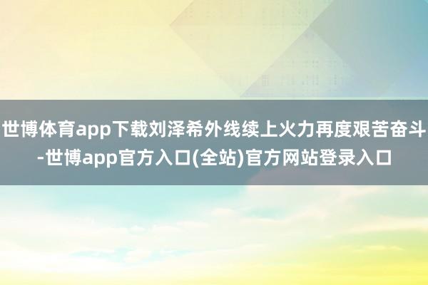 世博体育app下载刘泽希外线续上火力再度艰苦奋斗-世博app官方入口(全站)官方网站登录入口