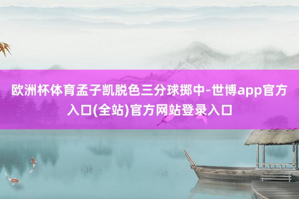 欧洲杯体育孟子凯脱色三分球掷中-世博app官方入口(全站)官方网站登录入口