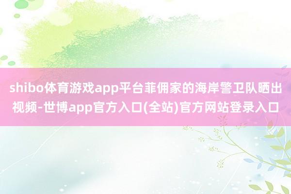 shibo体育游戏app平台菲佣家的海岸警卫队晒出视频-世博app官方入口(全站)官方网站登录入口