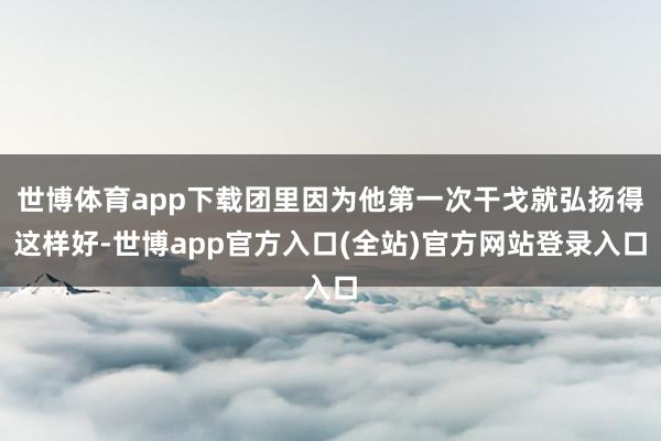 世博体育app下载团里因为他第一次干戈就弘扬得这样好-世博app官方入口(全站)官方网站登录入口