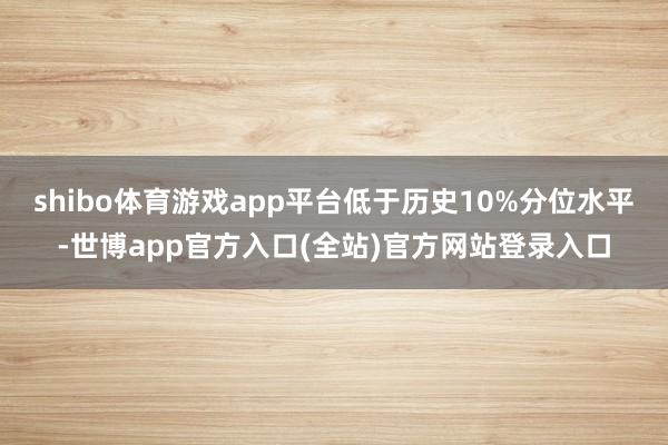shibo体育游戏app平台低于历史10%分位水平-世博app官方入口(全站)官方网站登录入口
