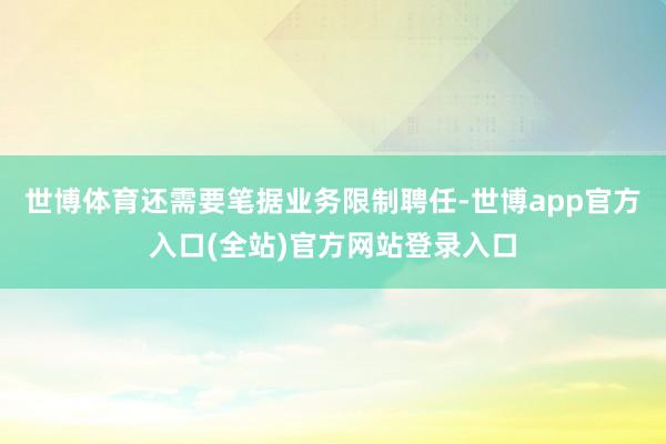 世博体育还需要笔据业务限制聘任-世博app官方入口(全站)官方网站登录入口