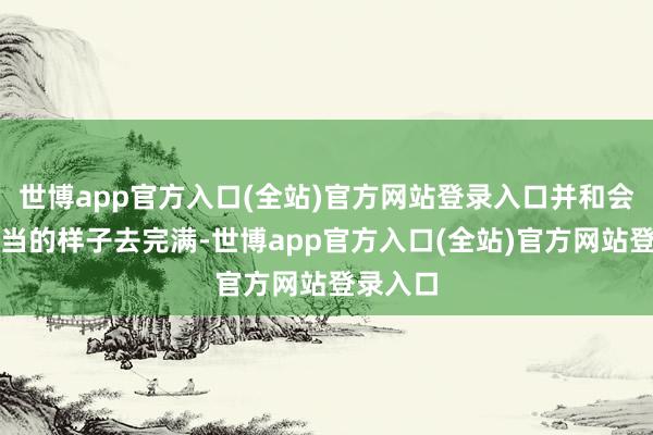 世博app官方入口(全站)官方网站登录入口并和会过最恰当的样子去完满-世博app官方入口(全站)官方网站登录入口